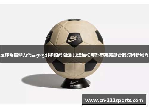 足球明星倾力代言gxg引领时尚潮流 打造运动与都市完美融合的时尚新风尚 足球明星倾力代言gxg引领时尚潮流 打造运动与都市完美融合的时尚新风尚