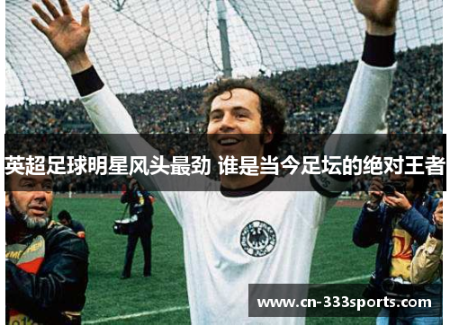 英超足球明星风头最劲 谁是当今足坛的绝对王者 英超足球明星风头最劲 谁是当今足坛的绝对王者