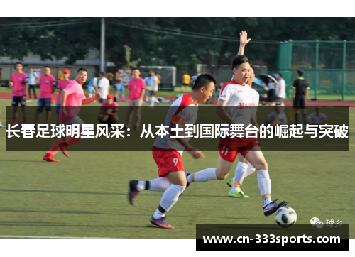 长春足球明星风采:从本土到国际舞台的崛起与突破 长春足球明星风采:从本土到国际舞台的崛起与突破
