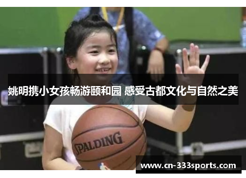 姚明携小女孩畅游颐和园 感受古都文化与自然之美 姚明携小女孩畅游颐和园 感受古都文化与自然之美