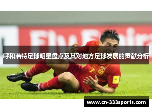 呼和浩特足球明星盘点及其对地方足球发展的贡献分析 呼和浩特足球明星盘点及其对地方足球发展的贡献分析