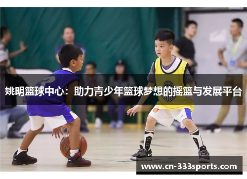 姚明篮球中心：助力青少年篮球梦想的摇篮与发展平台