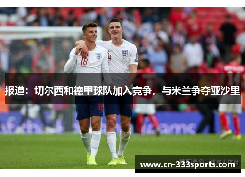 报道:切尔西和德甲球队加入竞争,与米兰争夺亚沙里 报道:切尔西和德甲球队加入竞争,与米兰争夺亚沙里